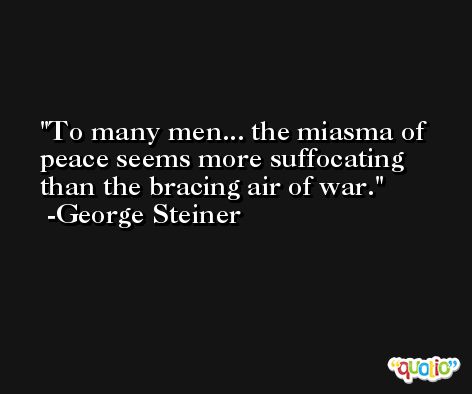 To many men... the miasma of peace seems more suffocating than the bracing air of war. -George Steiner