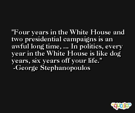 Four years in the White House and two presidential campaigns is an awful long time, ... In politics, every year in the White House is like dog years, six years off your life. -George Stephanopoulos