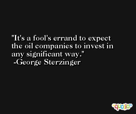 It's a fool's errand to expect the oil companies to invest in any significant way. -George Sterzinger