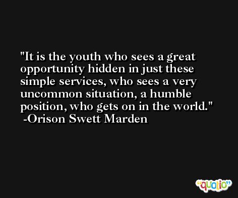 It is the youth who sees a great opportunity hidden in just these simple services, who sees a very uncommon situation, a humble position, who gets on in the world. -Orison Swett Marden