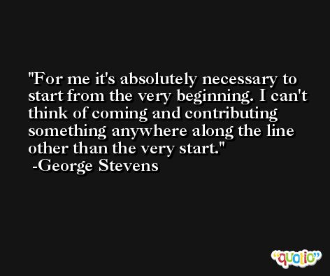 For me it's absolutely necessary to start from the very beginning. I can't think of coming and contributing something anywhere along the line other than the very start. -George Stevens