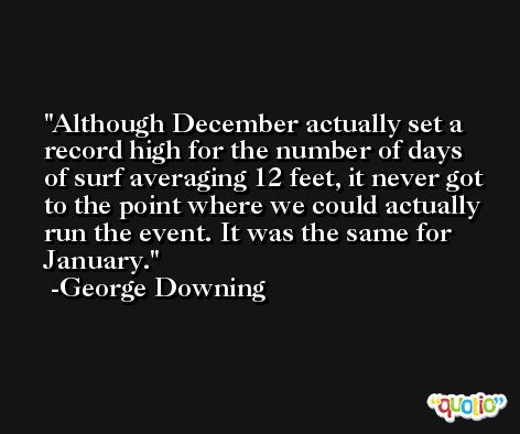Although December actually set a record high for the number of days of surf averaging 12 feet, it never got to the point where we could actually run the event. It was the same for January. -George Downing