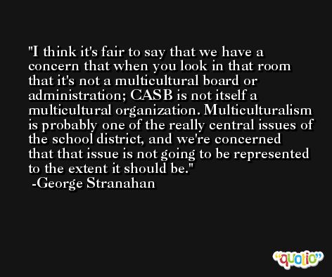 I think it's fair to say that we have a concern that when you look in that room that it's not a multicultural board or administration; CASB is not itself a multicultural organization. Multiculturalism is probably one of the really central issues of the school district, and we're concerned that that issue is not going to be represented to the extent it should be. -George Stranahan