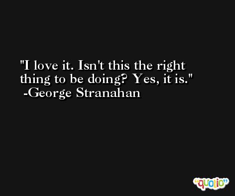 I love it. Isn't this the right thing to be doing? Yes, it is. -George Stranahan