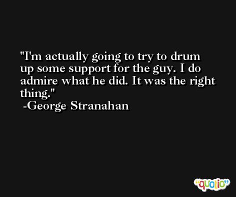 I'm actually going to try to drum up some support for the guy. I do admire what he did. It was the right thing. -George Stranahan