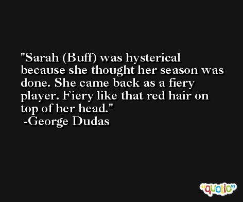 Sarah (Buff) was hysterical because she thought her season was done. She came back as a fiery player. Fiery like that red hair on top of her head. -George Dudas