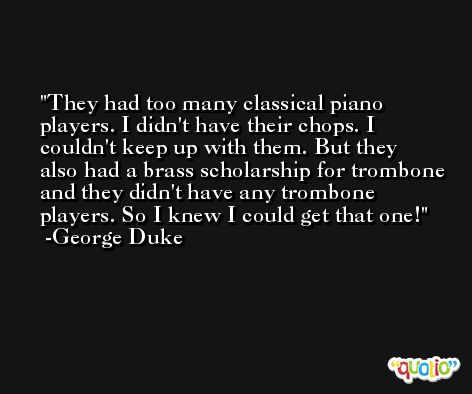 They had too many classical piano players. I didn't have their chops. I couldn't keep up with them. But they also had a brass scholarship for trombone and they didn't have any trombone players. So I knew I could get that one! -George Duke