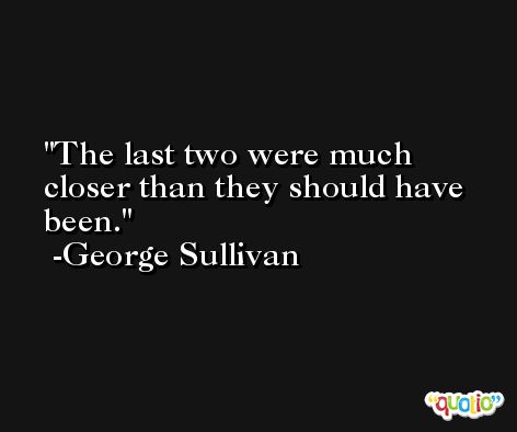 The last two were much closer than they should have been. -George Sullivan