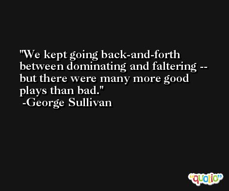 We kept going back-and-forth between dominating and faltering -- but there were many more good plays than bad. -George Sullivan