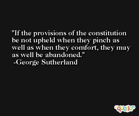 If the provisions of the constitution be not upheld when they pinch as well as when they comfort, they may as well be abandoned. -George Sutherland
