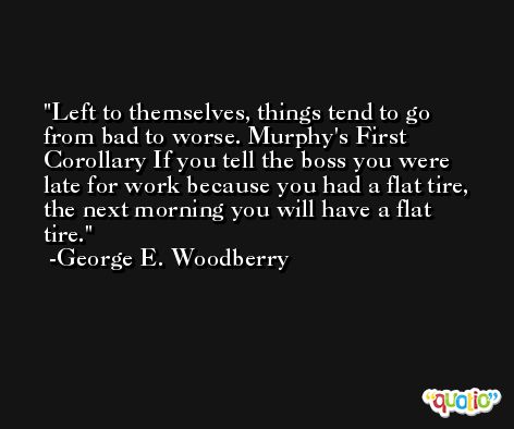 Left to themselves, things tend to go from bad to worse. Murphy's First Corollary If you tell the boss you were late for work because you had a flat tire, the next morning you will have a flat tire. -George E. Woodberry