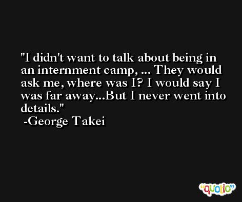 I didn't want to talk about being in an internment camp, ... They would ask me, where was I? I would say I was far away...But I never went into details. -George Takei