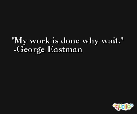 My work is done why wait. -George Eastman
