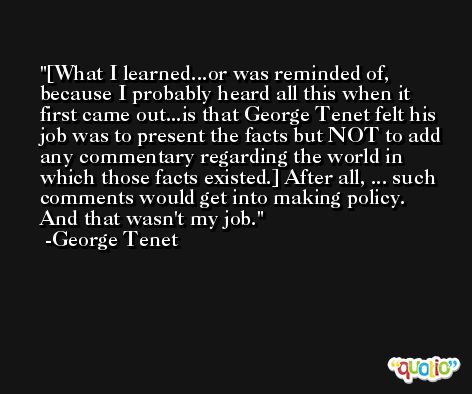 [What I learned...or was reminded of, because I probably heard all this when it first came out...is that George Tenet felt his job was to present the facts but NOT to add any commentary regarding the world in which those facts existed.] After all, ... such comments would get into making policy. And that wasn't my job. -George Tenet