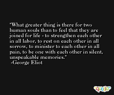 What greater thing is there for two human souls than to feel that they are joined for life - to strengthen each other in all labor, to rest on each other in all sorrow, to minister to each other in all pain, to be one with each other in silent, unspeakable memories. -George Eliot