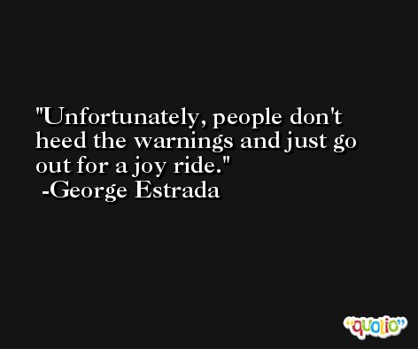 Unfortunately, people don't heed the warnings and just go out for a joy ride. -George Estrada