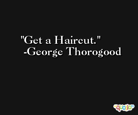 Get a Haircut. -George Thorogood