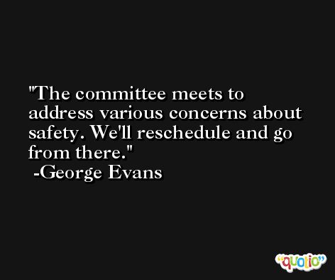 The committee meets to address various concerns about safety. We'll reschedule and go from there. -George Evans