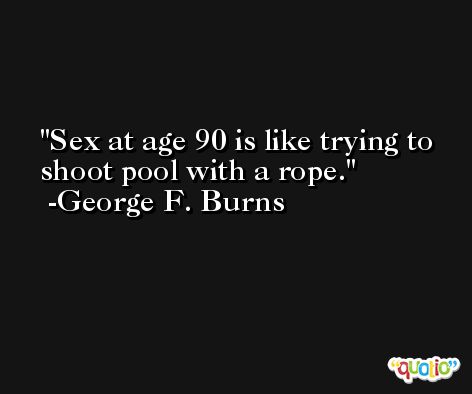 Sex at age 90 is like trying to shoot pool with a rope. -George F. Burns