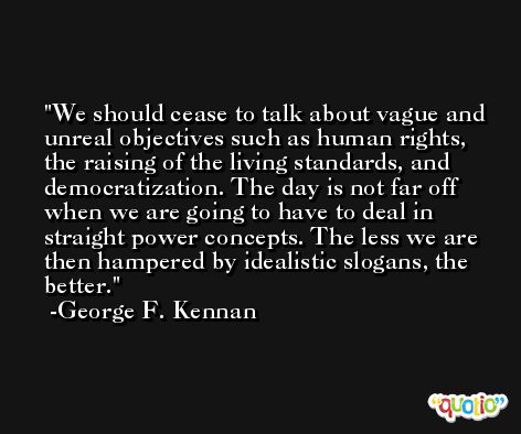 We should cease to talk about vague and unreal objectives such as human rights, the raising of the living standards, and democratization. The day is not far off when we are going to have to deal in straight power concepts. The less we are then hampered by idealistic slogans, the better. -George F. Kennan
