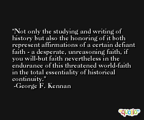Not only the studying and writing of history but also the honoring of it both represent affirmations of a certain defiant faith - a desperate, unreasoning faith, if you will-but faith nevertheless in the endurance of this threatened world-faith in the total essentiality of historical continuity. -George F. Kennan