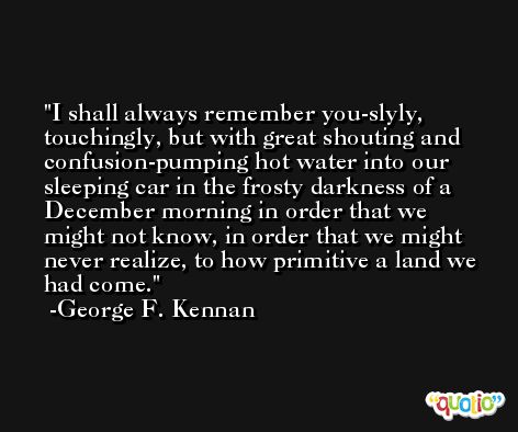 I shall always remember you-slyly, touchingly, but with great shouting and confusion-pumping hot water into our sleeping car in the frosty darkness of a December morning in order that we might not know, in order that we might never realize, to how primitive a land we had come. -George F. Kennan