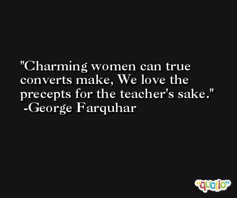 Charming women can true converts make, We love the precepts for the teacher's sake. -George Farquhar