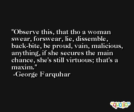 Observe this, that tho a woman swear, forswear, lie, dissemble, back-bite, be proud, vain, malicious, anything, if she secures the main chance, she's still virtuous; that's a maxim. -George Farquhar