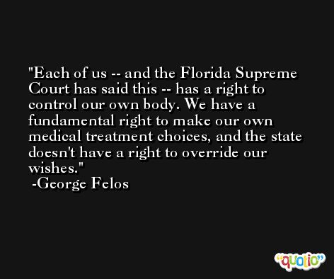 Each of us -- and the Florida Supreme Court has said this -- has a right to control our own body. We have a fundamental right to make our own medical treatment choices, and the state doesn't have a right to override our wishes. -George Felos