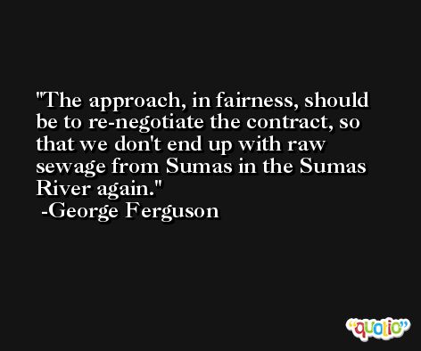 The approach, in fairness, should be to re-negotiate the contract, so that we don't end up with raw sewage from Sumas in the Sumas River again. -George Ferguson