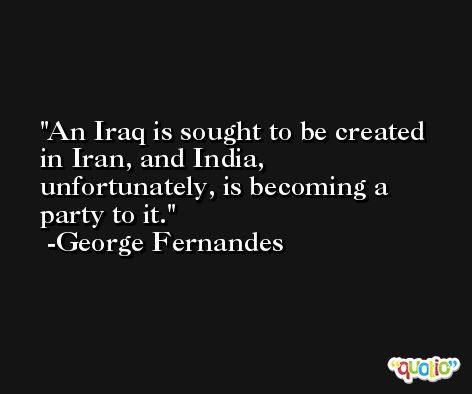 An Iraq is sought to be created in Iran, and India, unfortunately, is becoming a party to it. -George Fernandes