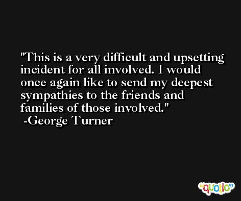 This is a very difficult and upsetting incident for all involved. I would once again like to send my deepest sympathies to the friends and families of those involved. -George Turner