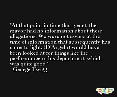 At that point in time (last year), the mayor had no information about these allegations. We were not aware at the time of information that subsequently has come to light. (D'Angelo) would have been looked at for things like the performance of his department, which was quite good. -George Twigg