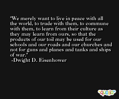 We merely want to live in peace with all the world, to trade with them, to commune with them, to learn from their culture as they may learn from ours, so that the products of our toil may be used for our schools and our roads and our churches and not for guns and planes and tanks and ships of war. -Dwight D. Eisenhower