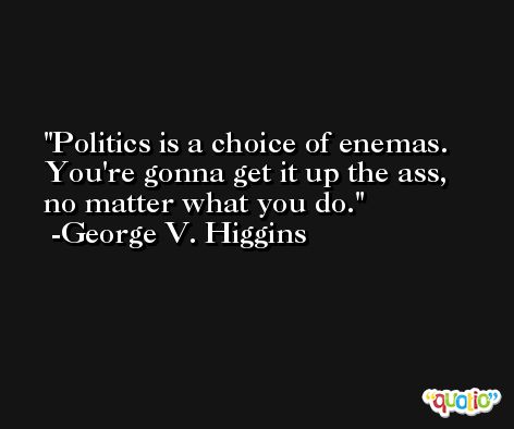 Politics is a choice of enemas. You're gonna get it up the ass, no matter what you do. -George V. Higgins