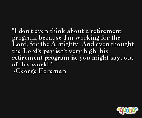 I don't even think about a retirement program because I'm working for the Lord, for the Almighty. And even thought the Lord's pay isn't very high, his retirement program is, you might say, out of this world. -George Foreman