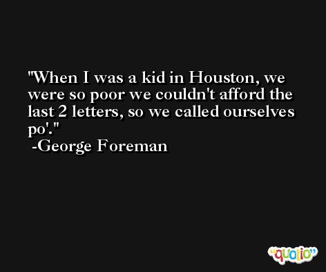 When I was a kid in Houston, we were so poor we couldn't afford the last 2 letters, so we called ourselves po'. -George Foreman
