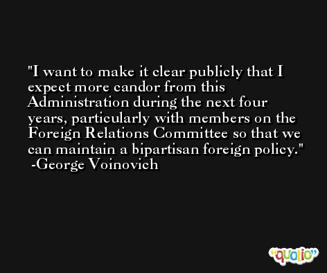 I want to make it clear publicly that I expect more candor from this Administration during the next four years, particularly with members on the Foreign Relations Committee so that we can maintain a bipartisan foreign policy. -George Voinovich