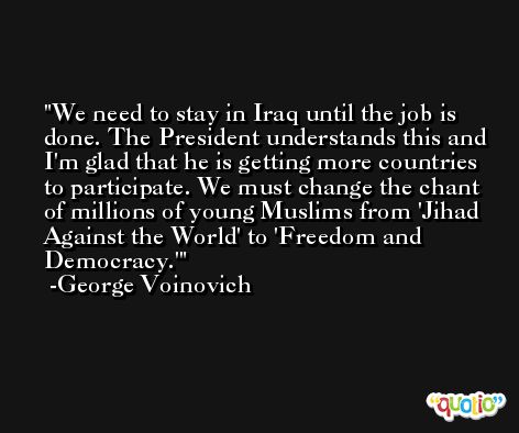 We need to stay in Iraq until the job is done. The President understands this and I'm glad that he is getting more countries to participate. We must change the chant of millions of young Muslims from 'Jihad Against the World' to 'Freedom and Democracy.' -George Voinovich