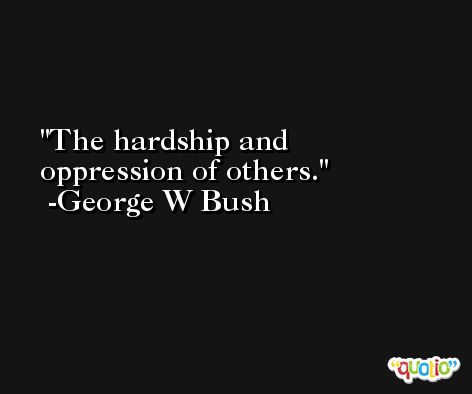 The hardship and oppression of others. -George W Bush