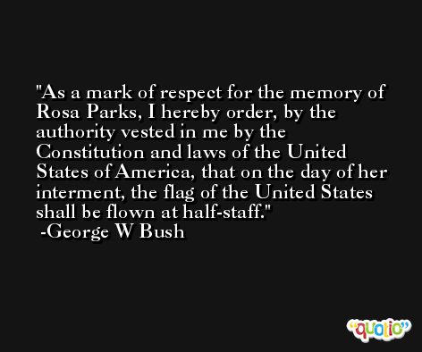 As a mark of respect for the memory of Rosa Parks, I hereby order, by the authority vested in me by the Constitution and laws of the United States of America, that on the day of her interment, the flag of the United States shall be flown at half-staff. -George W Bush