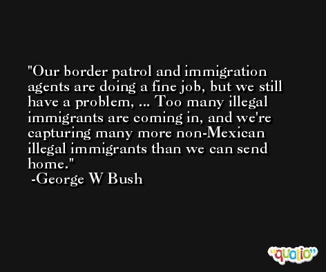 Our border patrol and immigration agents are doing a fine job, but we still have a problem, ... Too many illegal immigrants are coming in, and we're capturing many more non-Mexican illegal immigrants than we can send home. -George W Bush