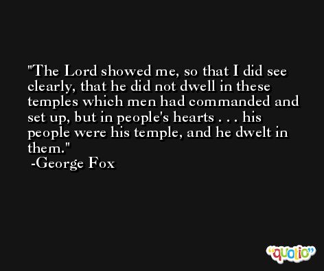 The Lord showed me, so that I did see clearly, that he did not dwell in these temples which men had commanded and set up, but in people's hearts . . . his people were his temple, and he dwelt in them. -George Fox