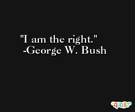 I am the right. -George W. Bush