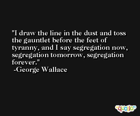 I draw the line in the dust and toss the gauntlet before the feet of tyranny, and I say segregation now, segregation tomorrow, segregation forever. -George Wallace