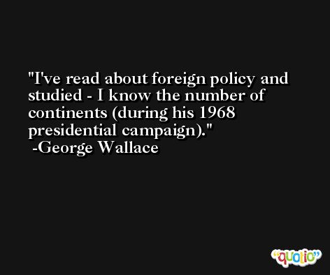 I've read about foreign policy and studied - I know the number of continents (during his 1968 presidential campaign). -George Wallace