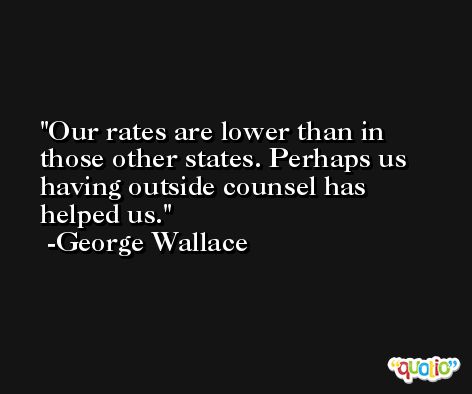 Our rates are lower than in those other states. Perhaps us having outside counsel has helped us. -George Wallace