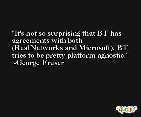 It's not so surprising that BT has agreements with both (RealNetworks and Microsoft). BT tries to be pretty platform agnostic. -George Fraser