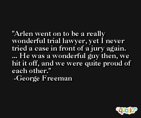 Arlen went on to be a really wonderful trial lawyer, yet I never tried a case in front of a jury again. ... He was a wonderful guy then, we hit it off, and we were quite proud of each other. -George Freeman