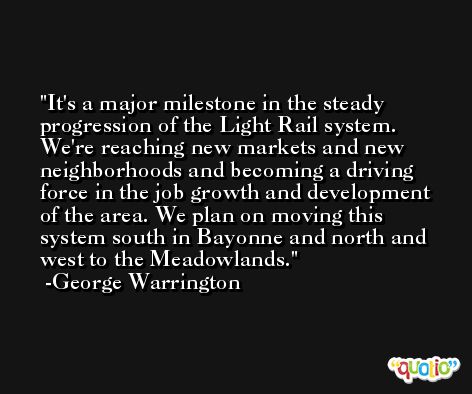 It's a major milestone in the steady progression of the Light Rail system. We're reaching new markets and new neighborhoods and becoming a driving force in the job growth and development of the area. We plan on moving this system south in Bayonne and north and west to the Meadowlands. -George Warrington